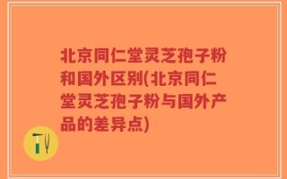 北京同仁堂灵芝孢子粉和国外区别(北京同仁堂灵芝孢子粉与国外产品的差异点)