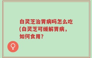 白灵芝治胃病吗怎么吃(白灵芝可缓解胃病，如何食用？