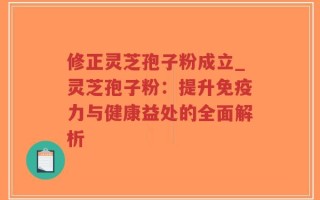 修正灵芝孢子粉成立_灵芝孢子粉：提升免疫力与健康益处的全面解析