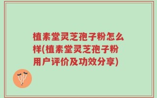 植素堂灵芝孢子粉怎么样(植素堂灵芝孢子粉用户评价及功效分享)