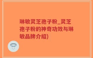琳敏灵芝孢子粉_灵芝孢子粉的神奇功效与琳敏品牌介绍)