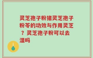 灵芝孢子粉猪灵芝孢子粉苓的功效与作用灵芝 ？灵芝孢子粉可以去湿吗