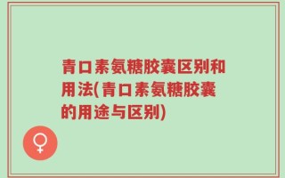 青口素氨糖胶囊区别和用法(青口素氨糖胶囊的用途与区别)