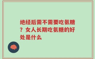 绝经后需不需要吃氨糖？女人长期吃氨糖的好处是什么
