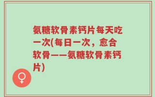 氨糖软骨素钙片每天吃一次(每日一次，愈合软骨——氨糖软骨素钙片)