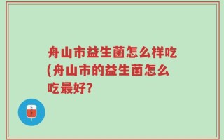 舟山市益生菌怎么样吃(舟山市的益生菌怎么吃最好？
