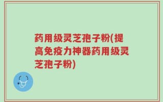 药用级灵芝孢子粉(提高免疫力神器药用级灵芝孢子粉)