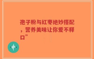 孢子粉与红枣绝妙搭配，营养美味让你爱不释口”