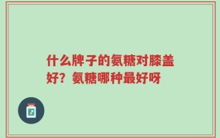 什么牌子的氨糖对膝盖好？氨糖哪种最好呀