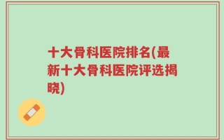 十大骨科医院排名(最新十大骨科医院评选揭晓)
