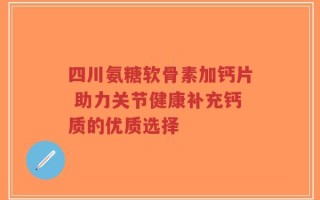 四川氨糖软骨素加钙片 助力关节健康补充钙质的优质选择