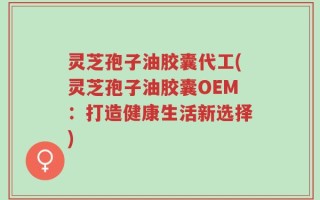 灵芝孢子油胶囊代工(灵芝孢子油胶囊OEM：打造健康生活新选择)