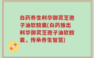 白药养生利华御灵芝孢子油软胶囊(白药推出利华御灵芝孢子油软胶囊，传承养生智慧)