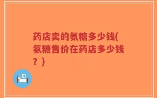 药店卖的氨糖多少钱(氨糖售价在药店多少钱？)