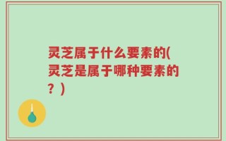 灵芝属于什么要素的(灵芝是属于哪种要素的？)