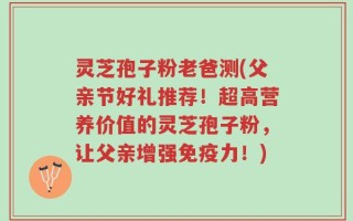灵芝孢子粉老爸测(父亲节好礼推荐！超高营养价值的灵芝孢子粉，让父亲增强免疫力！)