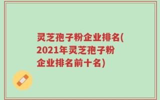 灵芝孢子粉企业排名(2021年灵芝孢子粉企业排名前十名)