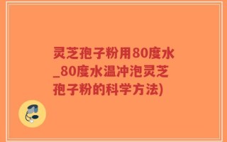 灵芝孢子粉用80度水_80度水温冲泡灵芝孢子粉的科学方法)