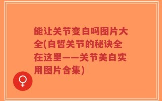 能让关节变白吗图片大全(白皙关节的秘诀全在这里——关节美白实用图片合集)