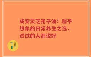 成安灵芝孢子油：超乎想象的日常养生之选，试过的人都说好