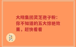 大翔集团灵芝孢子粉：你不知道的五大惊艳效果，赶快看看