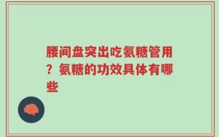 腰间盘突出吃氨糖管用？氨糖的功效具体有哪些