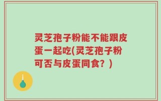 灵芝孢子粉能不能跟皮蛋一起吃(灵芝孢子粉可否与皮蛋同食？)