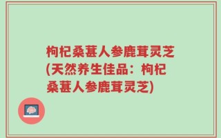 枸杞桑葚人参鹿茸灵芝(天然养生佳品：枸杞桑葚人参鹿茸灵芝)