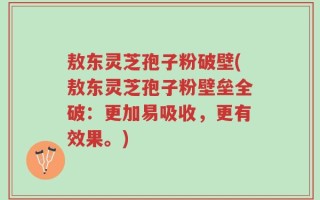 敖东灵芝孢子粉破壁(敖东灵芝孢子粉壁垒全破：更加易吸收，更有效果。)