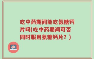 吃中药期间能吃氨糖钙片吗(吃中药期间可否同时服用氨糖钙片？)