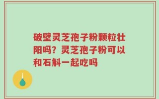 破壁灵芝孢子粉颗粒壮阳吗？灵芝孢子粉可以和石斛一起吃吗