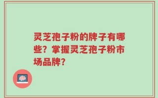 灵芝孢子粉的牌子有哪些？掌握灵芝孢子粉市场品牌？
