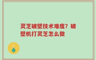 灵芝破壁技术难度？破壁机打灵芝怎么做