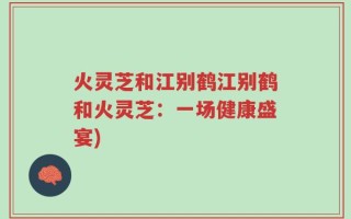 火灵芝和江别鹤江别鹤和火灵芝：一场健康盛宴)