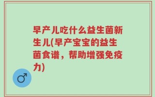 早产儿吃什么益生菌新生儿(早产宝宝的益生菌食谱，帮助增强免疫力)