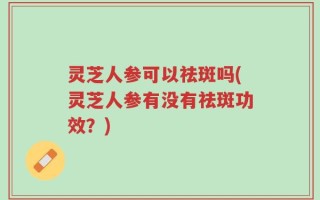 灵芝人参可以祛斑吗(灵芝人参有没有祛斑功效？)