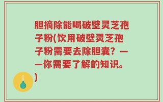 胆摘除能喝破壁灵芝孢子粉(饮用破壁灵芝孢子粉需要去除胆囊？——你需要了解的知识。)