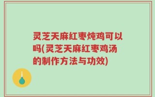 灵芝天麻红枣炖鸡可以吗(灵芝天麻红枣鸡汤的制作方法与功效)