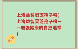 上海益智灵芝孢子粉(上海益智灵芝孢子粉——增强健康的自然选择)