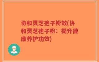 协和灵芝孢子粉效(协和灵芝孢子粉：提升健康养护功效)