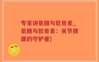 专家讲氨糖与软骨素_氨糖与软骨素：关节健康的守护者)