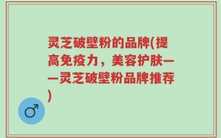 灵芝破壁粉的品牌(提高免疫力，美容护肤——灵芝破壁粉品牌推荐)