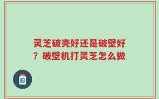 灵芝破壳好还是破壁好？破壁机打灵芝怎么做