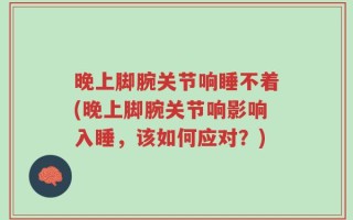 晚上脚腕关节响睡不着(晚上脚腕关节响影响入睡，该如何应对？)