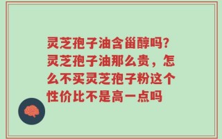 灵芝孢子油含甾醇吗？灵芝孢子油那么贵，怎么不买灵芝孢子粉这个性价比不是高一点吗
