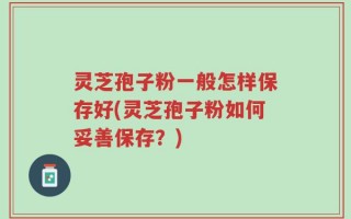 灵芝孢子粉一般怎样保存好(灵芝孢子粉如何妥善保存？)
