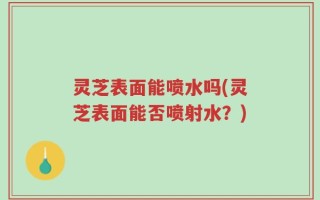 灵芝表面能喷水吗(灵芝表面能否喷射水？)