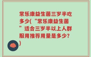 常乐康益生菌三岁半吃多少(“常乐康益生菌”适合三岁半以上人群服用推荐用量是多少？)