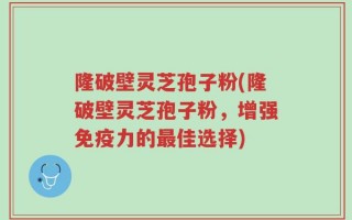 隆破壁灵芝孢子粉(隆破壁灵芝孢子粉，增强免疫力的最佳选择)