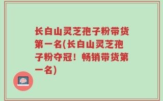 长白山灵芝孢子粉带货第一名(长白山灵芝孢子粉夺冠！畅销带货第一名)